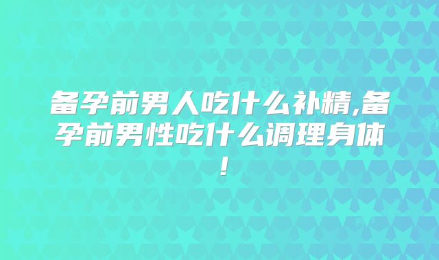 备孕前男人吃什么补精,备孕前男性吃什么调理身体！