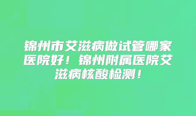 锦州市艾滋病做试管哪家医院好!锦州附属医院艾滋病核酸检测!
