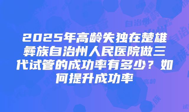 2025年高龄失独在楚雄彝族自治州人民医院做三代试管的成功率有多少?如何提升成功率