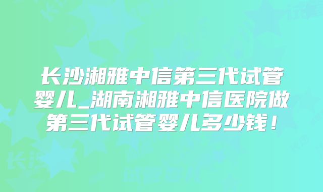 长沙湘雅中信第三代试管婴儿_湖南湘雅中信医院做第三代试管婴儿多少钱！