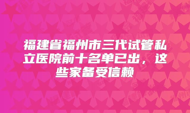 福建省福州市三代试管私立医院前十名单已出，这些家备受信赖