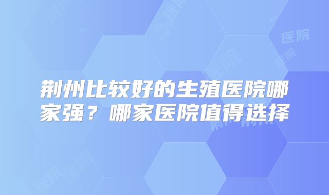 荆州比较好的生殖医院哪家强？哪家医院值得选择