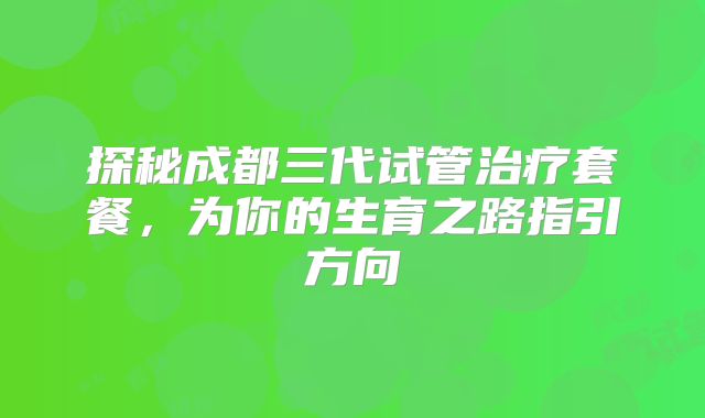探秘成都三代试管治疗套餐,为你的生育之路指引方向