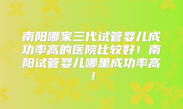 南阳哪家三代试管婴儿成功率高的医院比较好！南阳试管婴儿哪里成功率高！