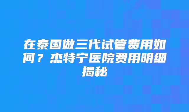 在泰国做三代试管费用如何？杰特宁医院费用明细揭秘
