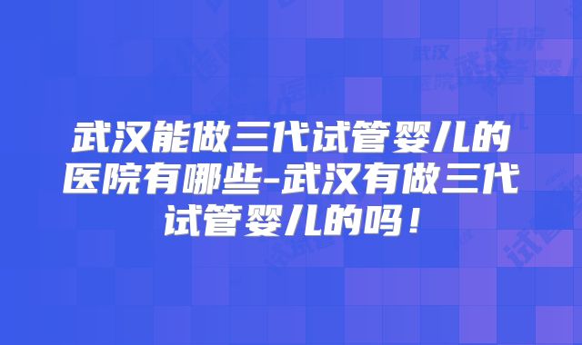 武汉能做三代试管婴儿的医院有哪些-武汉有做三代试管婴儿的吗！