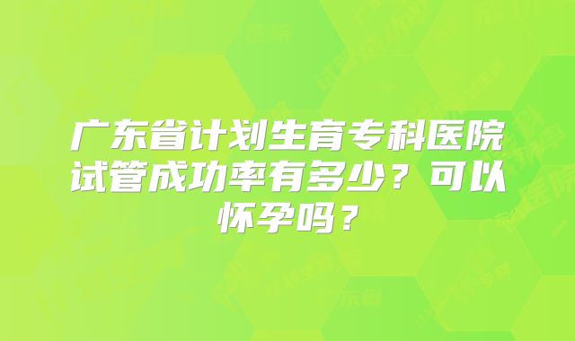 广东省计划生育专科医院试管成功率有多少？可以怀孕吗？