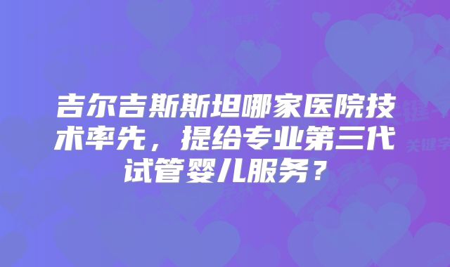 吉尔吉斯斯坦哪家医院技术率先，提给专业第三代试管婴儿服务？