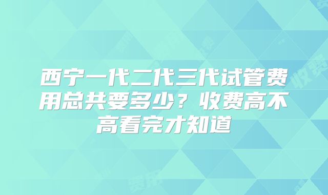 西宁一代二代三代试管费用总共要多少?收费高不高看完才知道