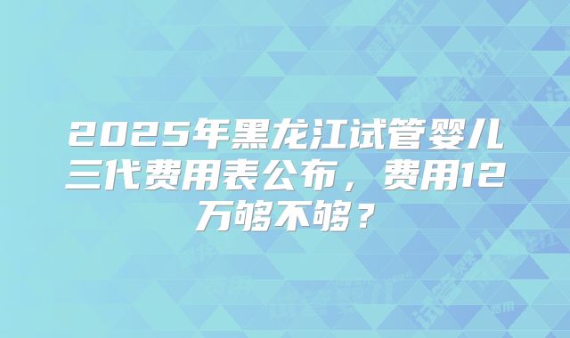 2025年黑龙江试管婴儿三代费用表公布，费用12万够不够？