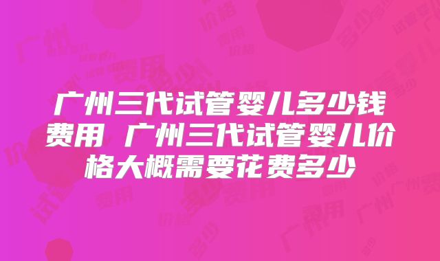 广州三代试管婴儿多少钱费用 广州三代试管婴儿价格大概需要花费多少