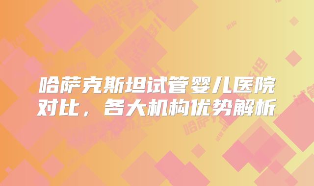 哈萨克斯坦试管婴儿医院对比，各大机构优势解析
