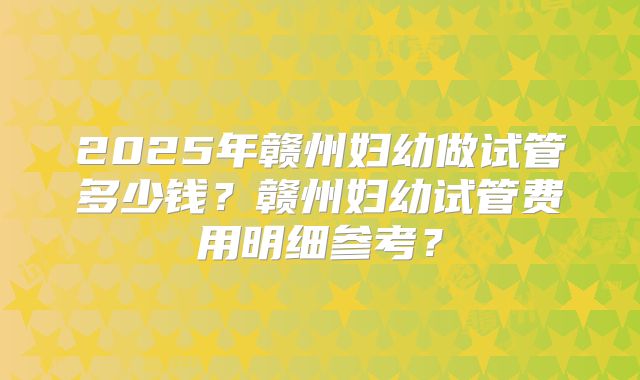 2025年赣州妇幼做试管多少钱？赣州妇幼试管费用明细参考？