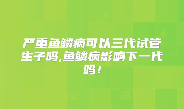 严重鱼鳞病可以三代试管生子吗,鱼鳞病影响下一代吗！