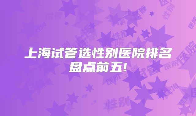 上海试管选性别医院排名盘点前五!