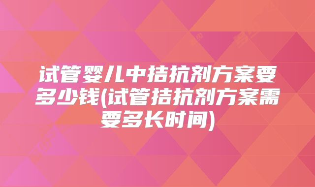试管婴儿中拮抗剂方案要多少钱(试管拮抗剂方案需要多长时间)