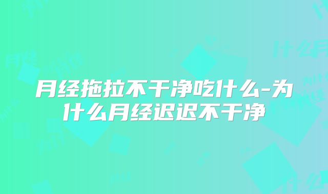 月经拖拉不干净吃什么-为什么月经迟迟不干净