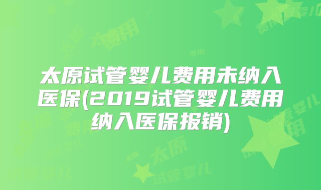 太原试管婴儿费用未纳入医保(2019试管婴儿费用纳入医保报销)