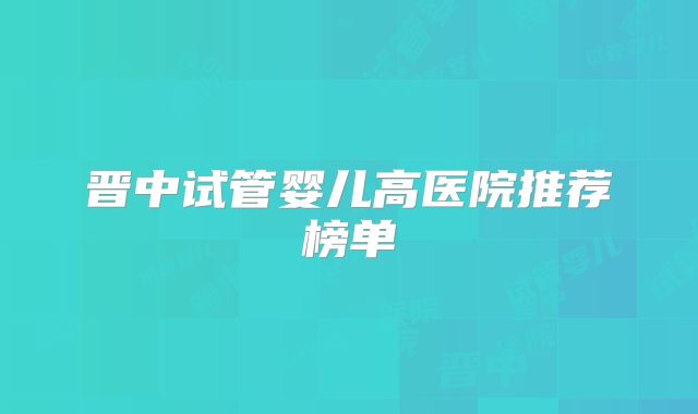 晋中试管婴儿高医院推荐榜单
