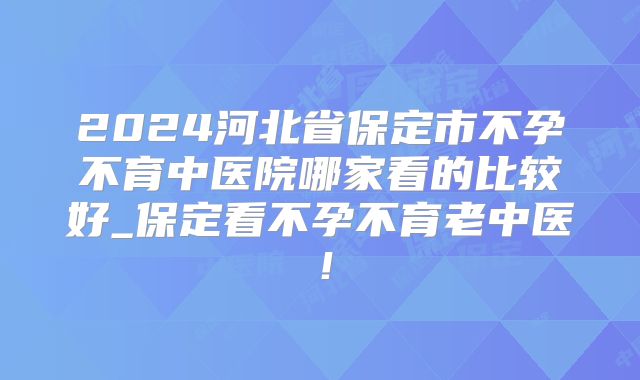 2024河北省保定市不孕不育中医院哪家看的比较好_保定看不孕不育老中医!