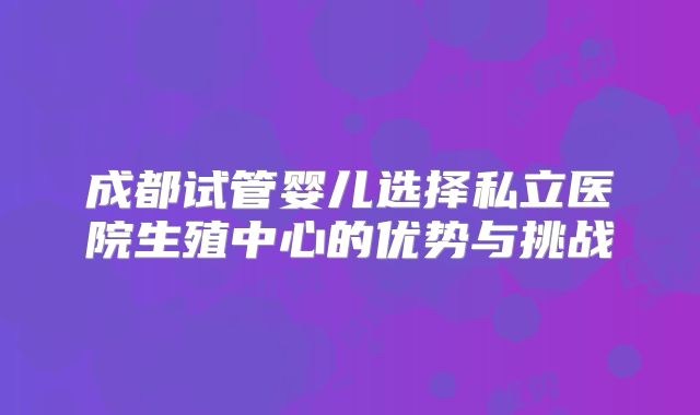 成都试管婴儿选择私立医院生殖中心的优势与挑战