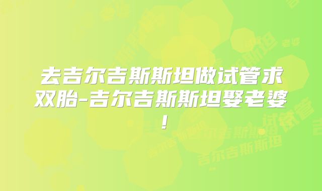 去吉尔吉斯斯坦做试管求双胎-吉尔吉斯斯坦娶老婆！