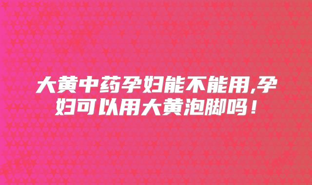大黄中药孕妇能不能用,孕妇可以用大黄泡脚吗!