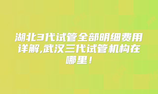 湖北3代试管全部明细费用详解,武汉三代试管机构在哪里!