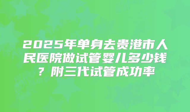2025年单身去贵港市人民医院做试管婴儿多少钱?附三代试管成功率