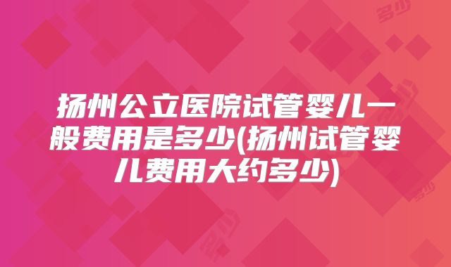 扬州公立医院试管婴儿一般费用是多少(扬州试管婴儿费用大约多少)