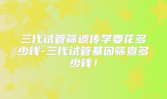 三代试管筛遗传学要花多少钱-三代试管基因筛查多少钱！
