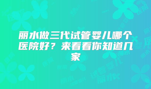 丽水做三代试管婴儿哪个医院好？来看看你知道几家
