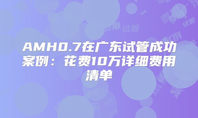 AMH0.7在广东试管成功案例：花费10万详细费用清单