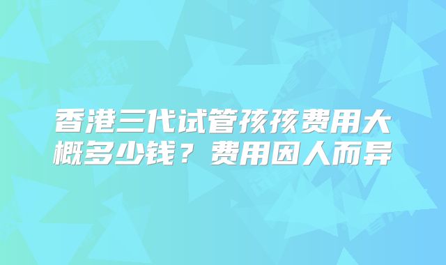 香港三代试管孩孩费用大概多少钱?费用因人而异
