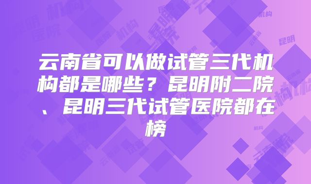 云南省可以做试管三代机构都是哪些？昆明附二院、昆明三代试管医院都在榜
