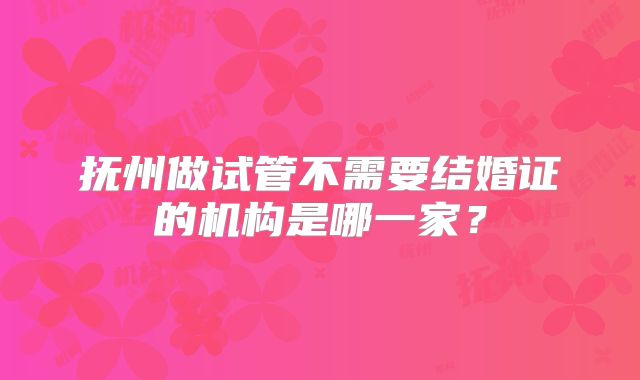 抚州做试管不需要结婚证的机构是哪一家？