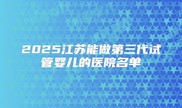2025江苏能做第三代试管婴儿的医院名单