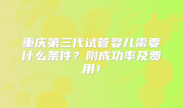 重庆第三代试管婴儿需要什么条件？附成功率及费用！