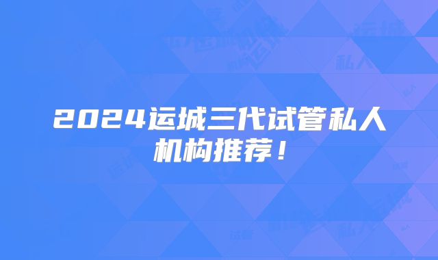 2024运城三代试管私人机构推荐！