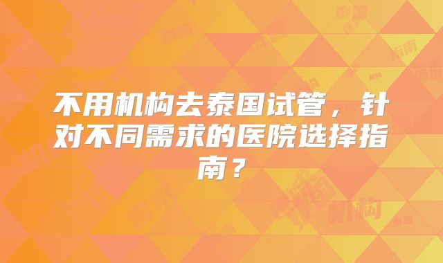 不用机构去泰国试管，针对不同需求的医院选择指南？