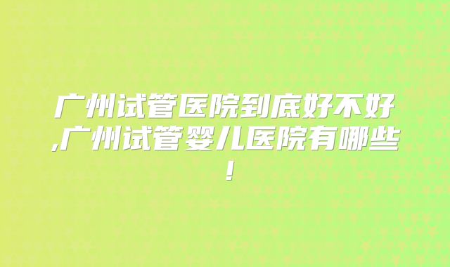 广州试管医院到底好不好,广州试管婴儿医院有哪些!