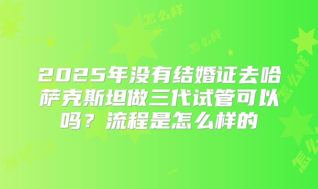 2025年没有结婚证去哈萨克斯坦做三代试管可以吗?流程是怎么样的