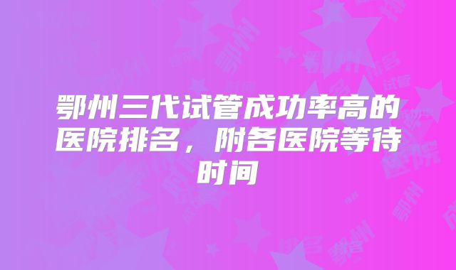 鄂州三代试管成功率高的医院排名，附各医院等待时间