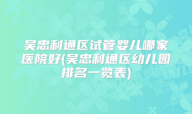 吴忠利通区试管婴儿哪家医院好(吴忠利通区幼儿园排名一览表)