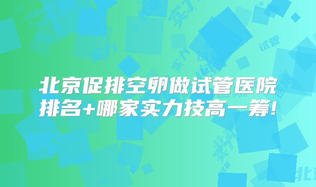 北京促排空卵做试管医院排名+哪家实力技高一筹!