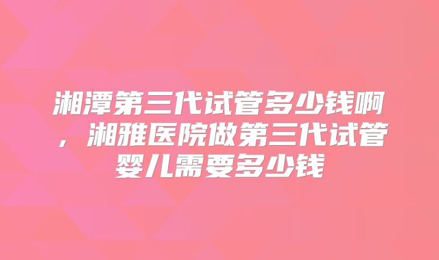 湘潭第三代试管多少钱啊，湘雅医院做第三代试管婴儿需要多少钱