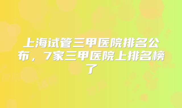 上海试管三甲医院排名公布,7家三甲医院上排名榜了