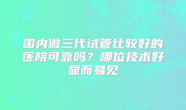 国内做三代试管比较好的医院可靠吗？哪位技术好显而易见