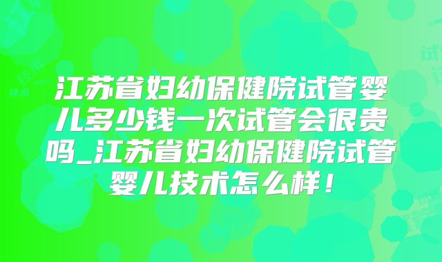 江苏省妇幼保健院试管婴儿多少钱一次试管会很贵吗_江苏省妇幼保健院试管婴儿技术怎么样！