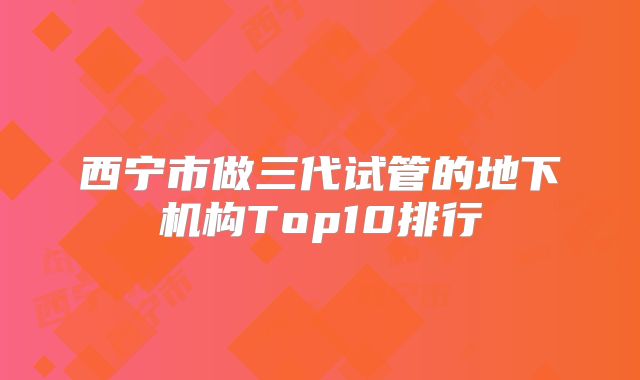 西宁市做三代试管的地下机构Top10排行